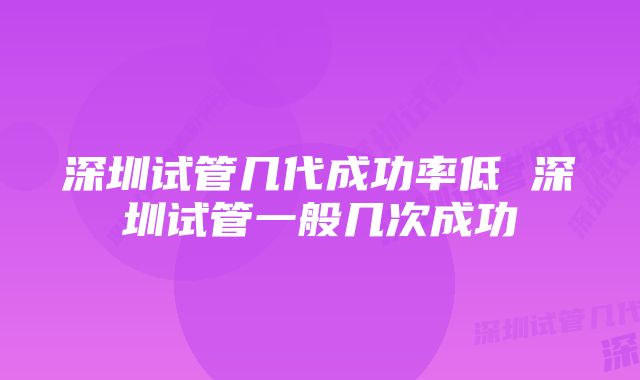 深圳试管几代成功率低 深圳试管一般几次成功