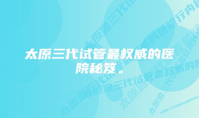 太原三代试管最权威的医院秘笈。