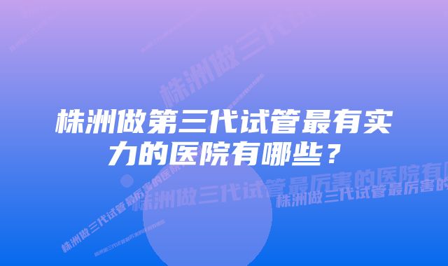 株洲做第三代试管最有实力的医院有哪些？