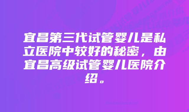 宜昌第三代试管婴儿是私立医院中较好的秘密，由宜昌高级试管婴儿医院介绍。