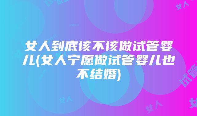 女人到底该不该做试管婴儿(女人宁愿做试管婴儿也不结婚)