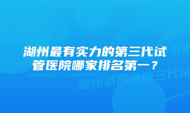 湖州最有实力的第三代试管医院哪家排名第一？