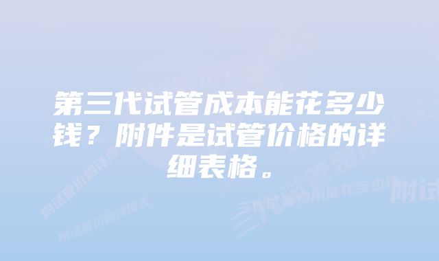 第三代试管成本能花多少钱？附件是试管价格的详细表格。