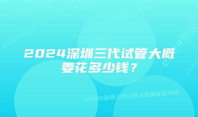 2024深圳三代试管大概要花多少钱？