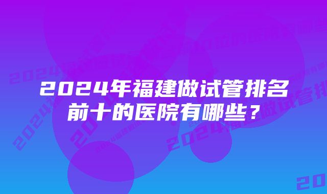 2024年福建做试管排名前十的医院有哪些？