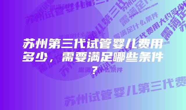 苏州第三代试管婴儿费用多少，需要满足哪些条件？