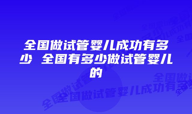 全国做试管婴儿成功有多少 全国有多少做试管婴儿的