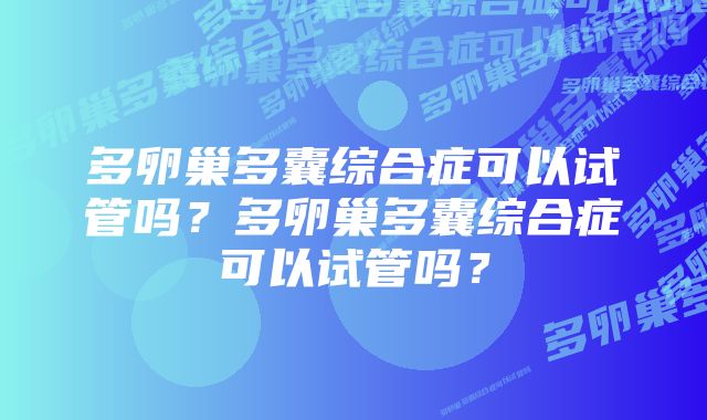 多卵巢多囊综合症可以试管吗？多卵巢多囊综合症可以试管吗？