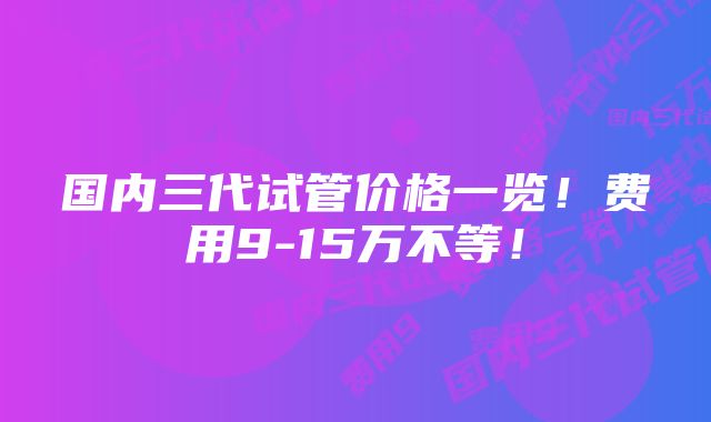 国内三代试管价格一览！费用9-15万不等！