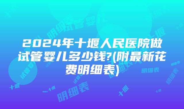 2024年十堰人民医院做试管婴儿多少钱?(附最新花费明细表)