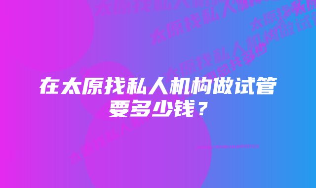 在太原找私人机构做试管要多少钱？