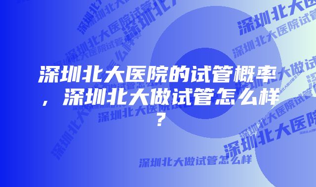 深圳北大医院的试管概率，深圳北大做试管怎么样？