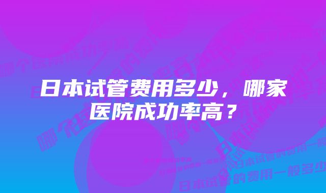 日本试管费用多少，哪家医院成功率高？