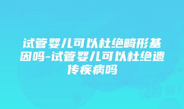 试管婴儿可以杜绝畸形基因吗-试管婴儿可以杜绝遗传疾病吗