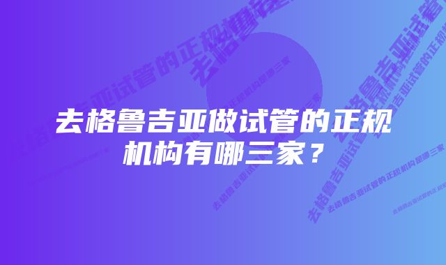 去格鲁吉亚做试管的正规机构有哪三家？