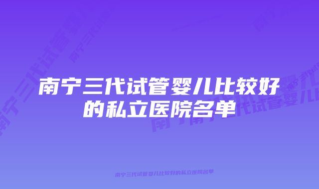 南宁三代试管婴儿比较好的私立医院名单