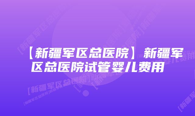 【新疆军区总医院】新疆军区总医院试管婴儿费用