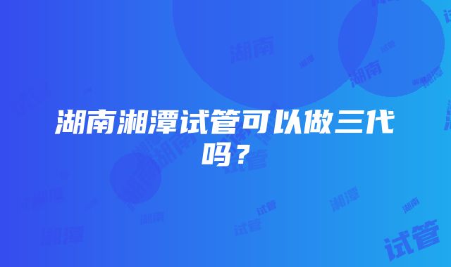 湖南湘潭试管可以做三代吗？