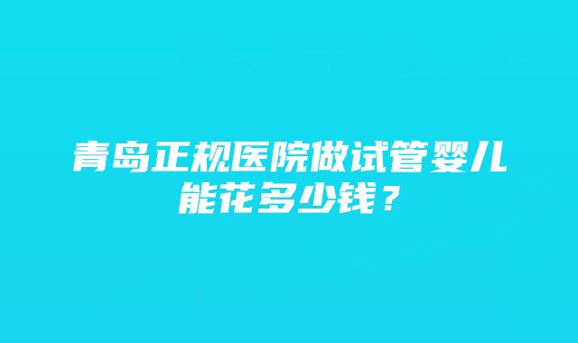 青岛正规医院做试管婴儿能花多少钱？