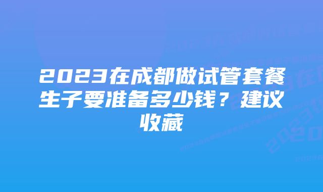 2023在成都做试管套餐生子要准备多少钱？建议收藏