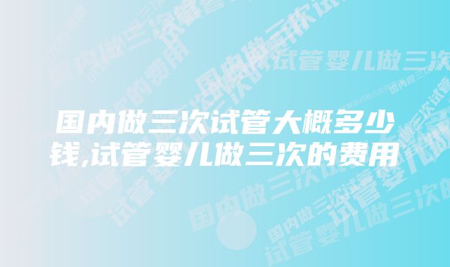 国内做三次试管大概多少钱,试管婴儿做三次的费用