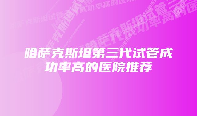 哈萨克斯坦第三代试管成功率高的医院推荐