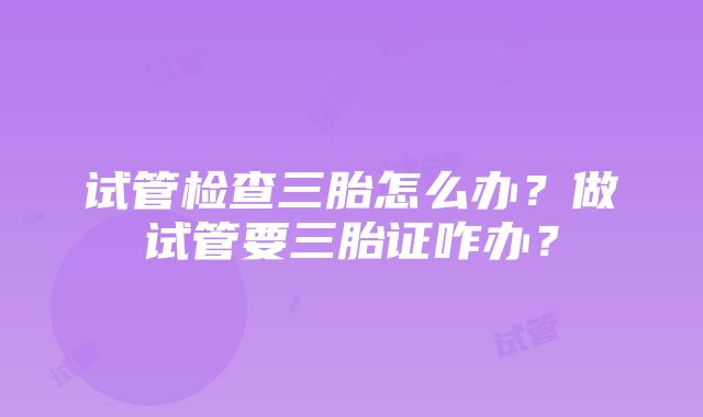 试管检查三胎怎么办？做试管要三胎证咋办？