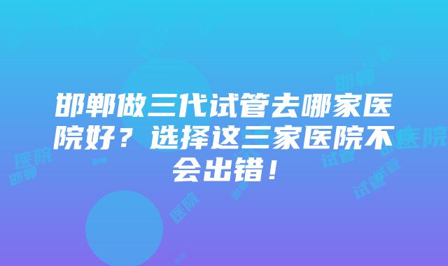 邯郸做三代试管去哪家医院好？选择这三家医院不会出错！