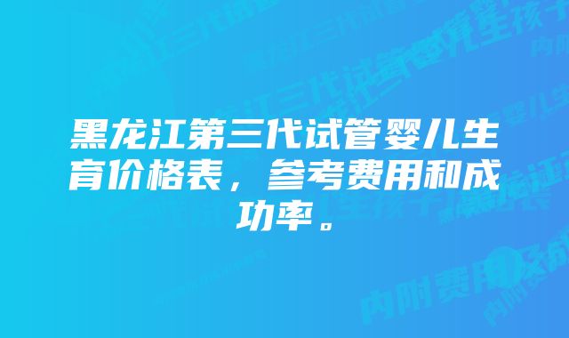 黑龙江第三代试管婴儿生育价格表，参考费用和成功率。