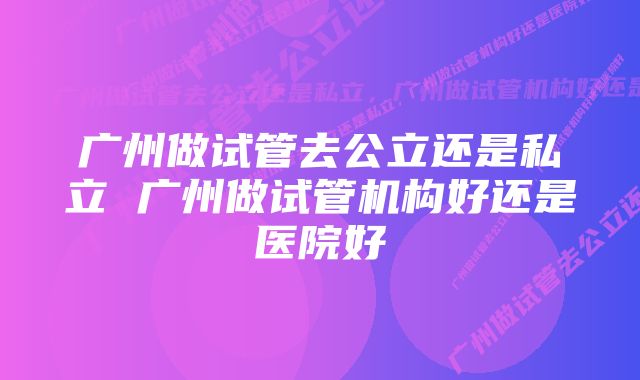 广州做试管去公立还是私立 广州做试管机构好还是医院好