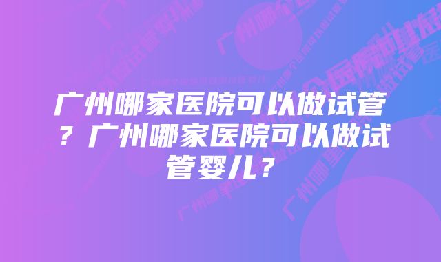 广州哪家医院可以做试管？广州哪家医院可以做试管婴儿？