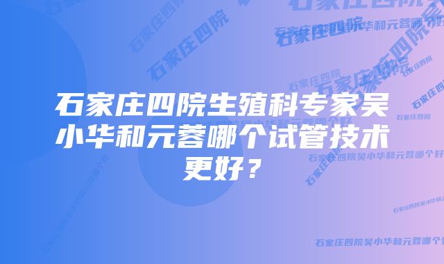 石家庄四院生殖科专家吴小华和元蓉哪个试管技术更好？