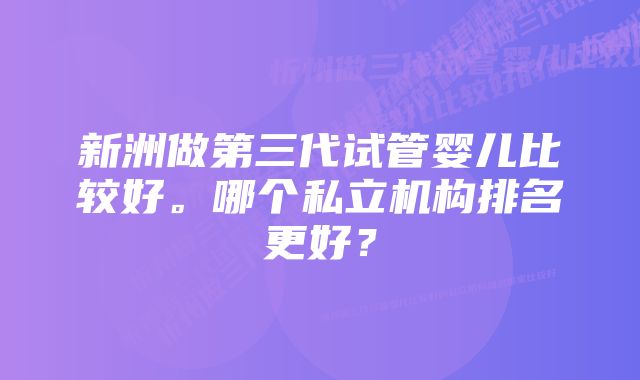 新洲做第三代试管婴儿比较好。哪个私立机构排名更好？