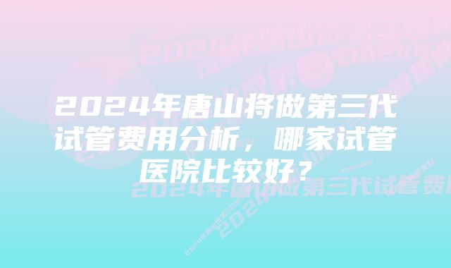 2024年唐山将做第三代试管费用分析，哪家试管医院比较好？