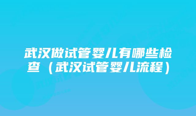 武汉做试管婴儿有哪些检查（武汉试管婴儿流程）