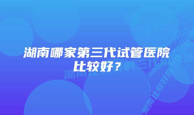 湖南哪家第三代试管医院比较好？