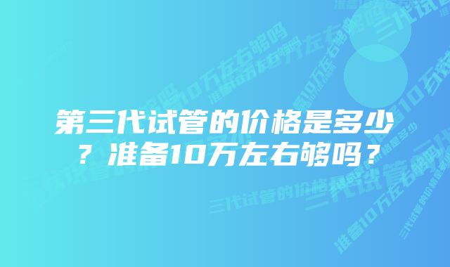 第三代试管的价格是多少？准备10万左右够吗？