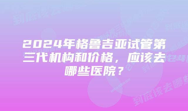 2024年格鲁吉亚试管第三代机构和价格，应该去哪些医院？