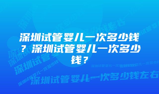 深圳试管婴儿一次多少钱？深圳试管婴儿一次多少钱？