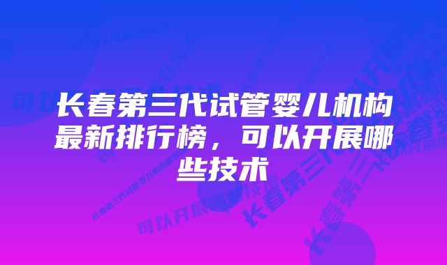 长春第三代试管婴儿机构最新排行榜，可以开展哪些技术