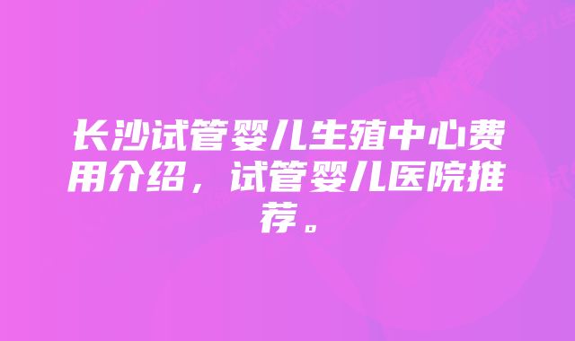 长沙试管婴儿生殖中心费用介绍，试管婴儿医院推荐。