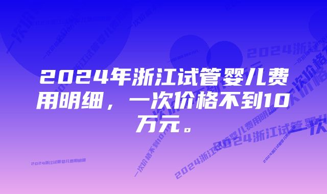 2024年浙江试管婴儿费用明细，一次价格不到10万元。