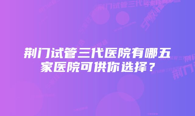 荆门试管三代医院有哪五家医院可供你选择？