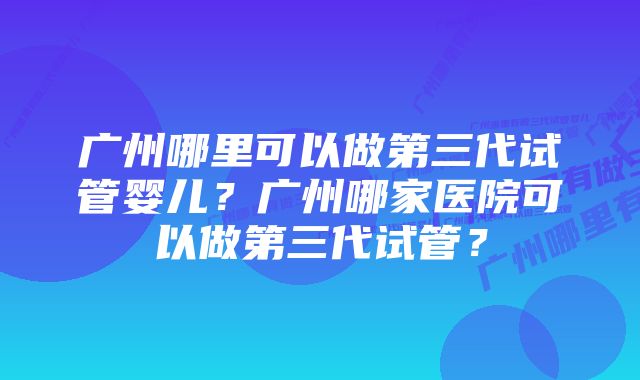 广州哪里可以做第三代试管婴儿？广州哪家医院可以做第三代试管？