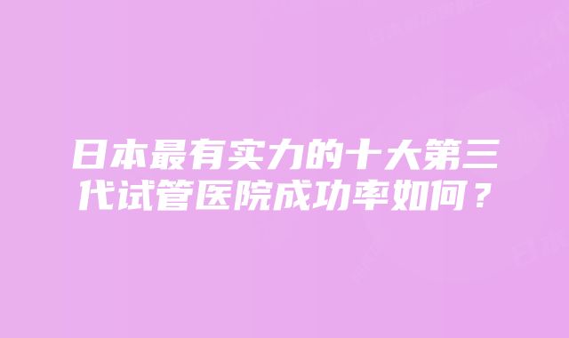 日本最有实力的十大第三代试管医院成功率如何？