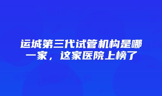 运城第三代试管机构是哪一家，这家医院上榜了