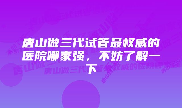 唐山做三代试管最权威的医院哪家强，不妨了解一下