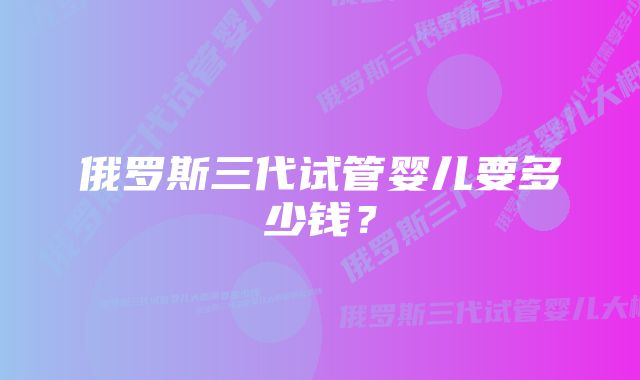 俄罗斯三代试管婴儿要多少钱？