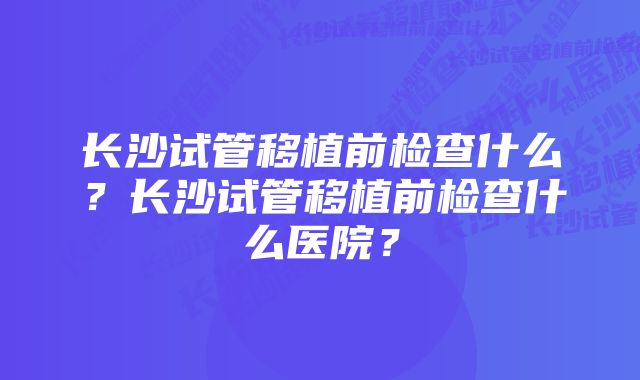 长沙试管移植前检查什么？长沙试管移植前检查什么医院？