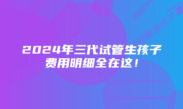 2024年三代试管生孩子费用明细全在这！